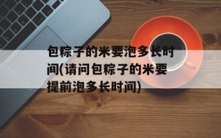 包粽子的米要泡多长时间(请问包粽子的米要提前泡多长时间)