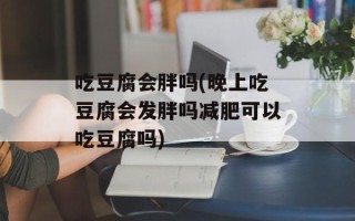 吃豆腐会胖吗(晚上吃豆腐会发胖吗减肥可以吃豆腐吗)