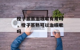 橙子蒸蒸治咳嗽有用吗，橙子蒸熟可以治咳嗽吗