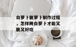 白萝卜脆萝卜制作过程，怎样腌白萝卜才能又脆又好吃