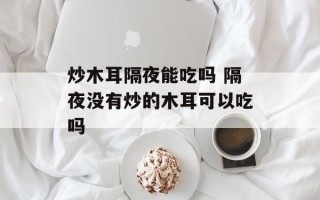 炒木耳隔夜能吃吗 隔夜没有炒的木耳可以吃吗