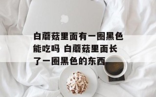 白蘑菇里面有一圈黑色能吃吗 白蘑菇里面长了一圈黑色的东西