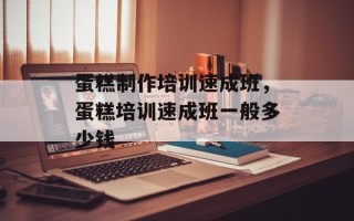 蛋糕制作培训速成班，蛋糕培训速成班一般多少钱