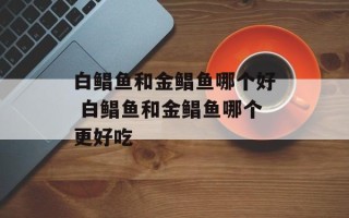 白鲳鱼和金鲳鱼哪个好 白鲳鱼和金鲳鱼哪个更好吃