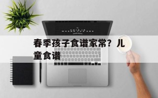 春季孩子食谱家常？儿童食谱