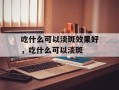 吃什么可以淡斑效果好，吃什么可以淡斑