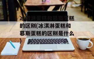 冰激淋蛋糕和慕斯蛋糕的区别(冰淇淋蛋糕和慕斯蛋糕的区别是什么)
