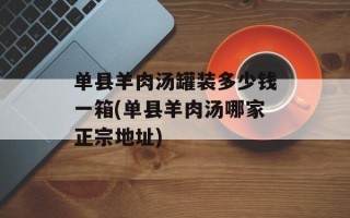 单县羊肉汤罐装多少钱一箱(单县羊肉汤哪家正宗地址)