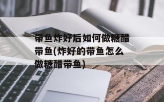 带鱼炸好后如何做糖醋带鱼(炸好的带鱼怎么做糖醋带鱼)