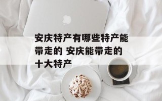 安庆特产有哪些特产能带走的 安庆能带走的十大特产