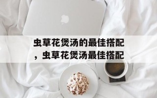 虫草花煲汤的最佳搭配，虫草花煲汤最佳搭配