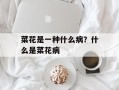 菜花是一种什么病？什么是菜花病