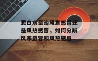 葱白水是治风寒感冒还是风热感冒，如何分辨风寒感冒和风热感冒
