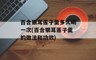 百合银耳莲子羹多久喝一次(百合银耳莲子羹的做法和功效)