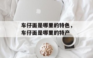 车仔面是哪里的特色，车仔面是哪里的特产