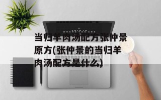 当归羊肉汤配方张仲景原方(张仲景的当归羊肉汤配方是什么)