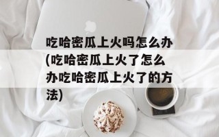 吃哈密瓜上火吗怎么办(吃哈密瓜上火了怎么办吃哈密瓜上火了的方法)