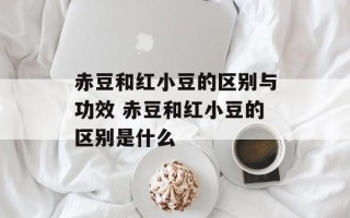 赤豆和红小豆的区别与功效 赤豆和红小豆的区别是什么