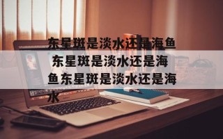 东星斑是淡水还是海鱼 东星斑是淡水还是海鱼东星斑是淡水还是海水