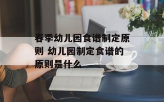 春季幼儿园食谱制定原则 幼儿园制定食谱的原则是什么