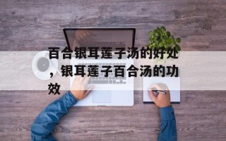 百合银耳莲子汤的好处，银耳莲子百合汤的功效