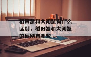 稻田蟹和大闸蟹有什么区别，稻田蟹和大闸蟹的区别有哪些