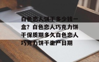 白色恋人饼干多少钱一盒？白色恋人巧克力饼干保质期多久白色恋人巧克力饼干生产日期