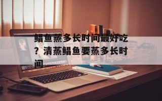 鲳鱼蒸多长时间最好吃？清蒸鲳鱼要蒸多长时间