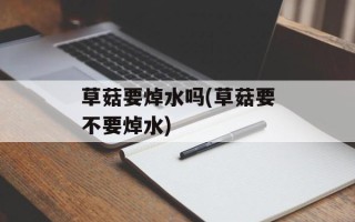 草菇要焯水吗(草菇要不要焯水)