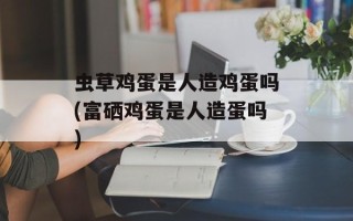 虫草鸡蛋是人造鸡蛋吗(富硒鸡蛋是人造蛋吗)