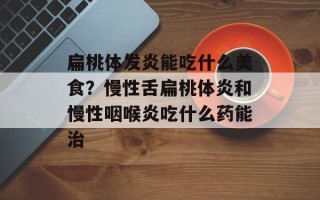 扁桃体发炎能吃什么美食？慢性舌扁桃体炎和慢性咽喉炎吃什么药能治