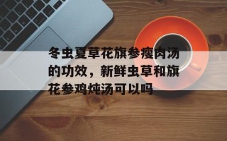 冬虫夏草花旗参瘦肉汤的功效，新鲜虫草和旗花参鸡炖汤可以吗