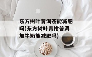 东方树叶普洱茶能减肥吗(东方树叶青柑普洱加牛奶能减肥吗)