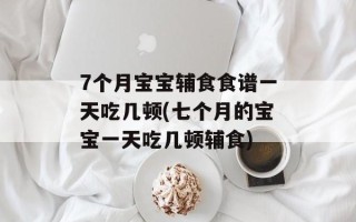 7个月宝宝辅食食谱一天吃几顿(七个月的宝宝一天吃几顿辅食)