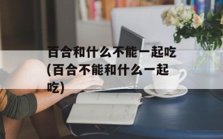 百合和什么不能一起吃(百合不能和什么一起吃)