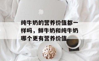 纯牛奶的营养价值都一样吗，鲜牛奶和纯牛奶哪个更有营养价值