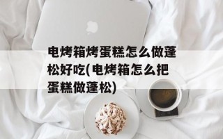 电烤箱烤蛋糕怎么做蓬松好吃(电烤箱怎么把蛋糕做蓬松)