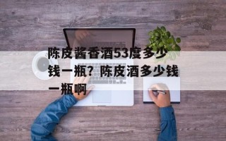 陈皮酱香酒53度多少钱一瓶？陈皮酒多少钱一瓶啊