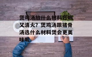 煲鸡汤放什么材料好喝又清火？煲鸡汤跟猪骨汤选什么材料煲会更美味呢