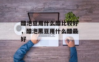 醋泡豆用什么醋比较好，醋泡黑豆用什么醋最好