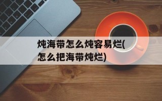 炖海带怎么炖容易烂(怎么把海带炖烂)