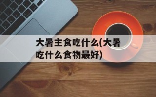大暑主食吃什么(大暑吃什么食物最好)