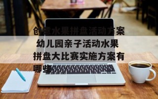 创意水果拼盘活动方案 幼儿园亲子活动水果拼盘大比赛实施方案有哪些