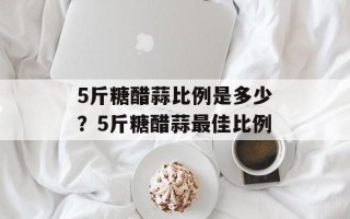 5斤糖醋蒜比例是多少？5斤糖醋蒜最佳比例