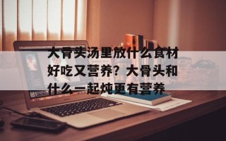 大骨头汤里放什么食材好吃又营养？大骨头和什么一起炖更有营养