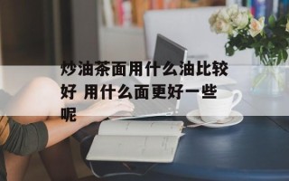 炒油茶面用什么油比较好 用什么面更好一些呢