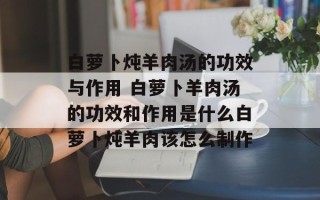 白萝卜炖羊肉汤的功效与作用 白萝卜羊肉汤的功效和作用是什么白萝卜炖羊肉该怎么制作