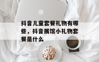 抖音儿童套餐礼物有哪些，抖音展馆小礼物套餐是什么