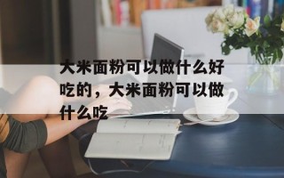 大米面粉可以做什么好吃的，大米面粉可以做什么吃