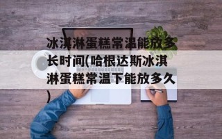 冰淇淋蛋糕常温能放多长时间(哈根达斯冰淇淋蛋糕常温下能放多久)